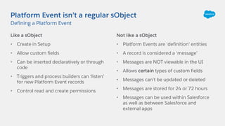 Platform Event isn’t a regular sObject
Like a sObject
• Create in Setup
• Allow custom fields
• Can be inserted declaratively or through
code
• Triggers and process builders can ‘listen’
for new Platform Event records
• Control read and create permissions
Not like a sObject
• Platform Events are ‘definition’ entities
• A record is considered a ‘message’
• Messages are NOT viewable in the UI
• Allows certain types of custom fields
• Messages can’t be updated or deleted
• Messages are stored for 24 or 72 hours
• Messages can be used within Salesforce
as well as between Salesforce and
external apps
Defining a Platform Event
 
