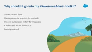 Allows custom fields
Messages can be inserted declaratively
Process builders can ‘listen’ for messages
Can be used within Salesforce
Loosely coupled
Why should it go into my #AwesomeAdmin toolkit?
 