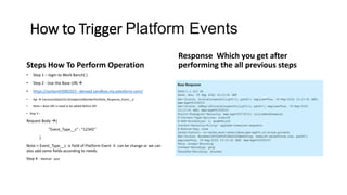 How to Trigger Platform Events
Steps How To Perform Operation
• Step 1 – login to Work Banch( )
• Step 2 - Use the Base URL
• https://sanlam03082021--devxad.sandbox.my.salesforce.com/
• Api  /services/data/v52.0/sobjects/MemberPortfolio_Response_Event__e
• Note-> Base URL Is need to be added Before API
• Step 3 –
Request Body {
"Event_Type__c" : "12345“
}
Note-> Event_Type__c is field of Platform Event it can be change or we can
also add some fields according to needs.
Step 4 - Method - post
Response Which you get after
performing the all previous steps
 