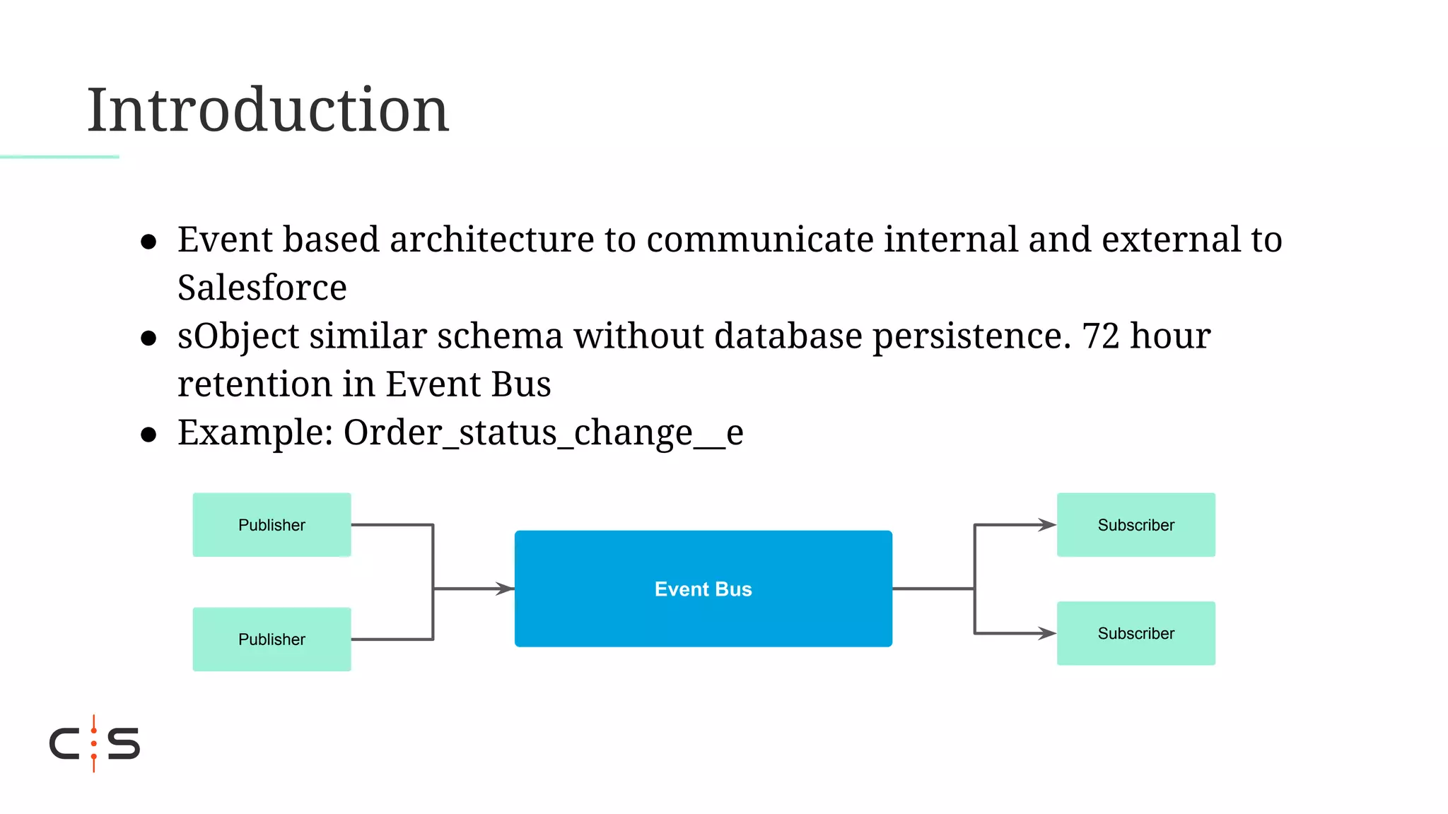 Introduction
● Event based architecture to communicate internal and external to
Salesforce
● sObject similar schema without database persistence. 72 hour
retention in Event Bus
● Example: Order_status_change__e
Event Bus
Publisher
Publisher
Subscriber
Subscriber
 