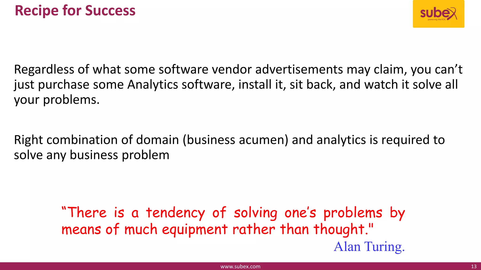 Recipe for Success
Regardless of what some software vendor advertisements may claim, you can’t
just purchase some Analytics software, install it, sit back, and watch it solve all
your problems.
Right combination of domain (business acumen) and analytics is required to
solve any business problem
www.subex.com 13
“There is a tendency of solving one’s problems by
means of much equipment rather than thought."
Alan Turing.
 
