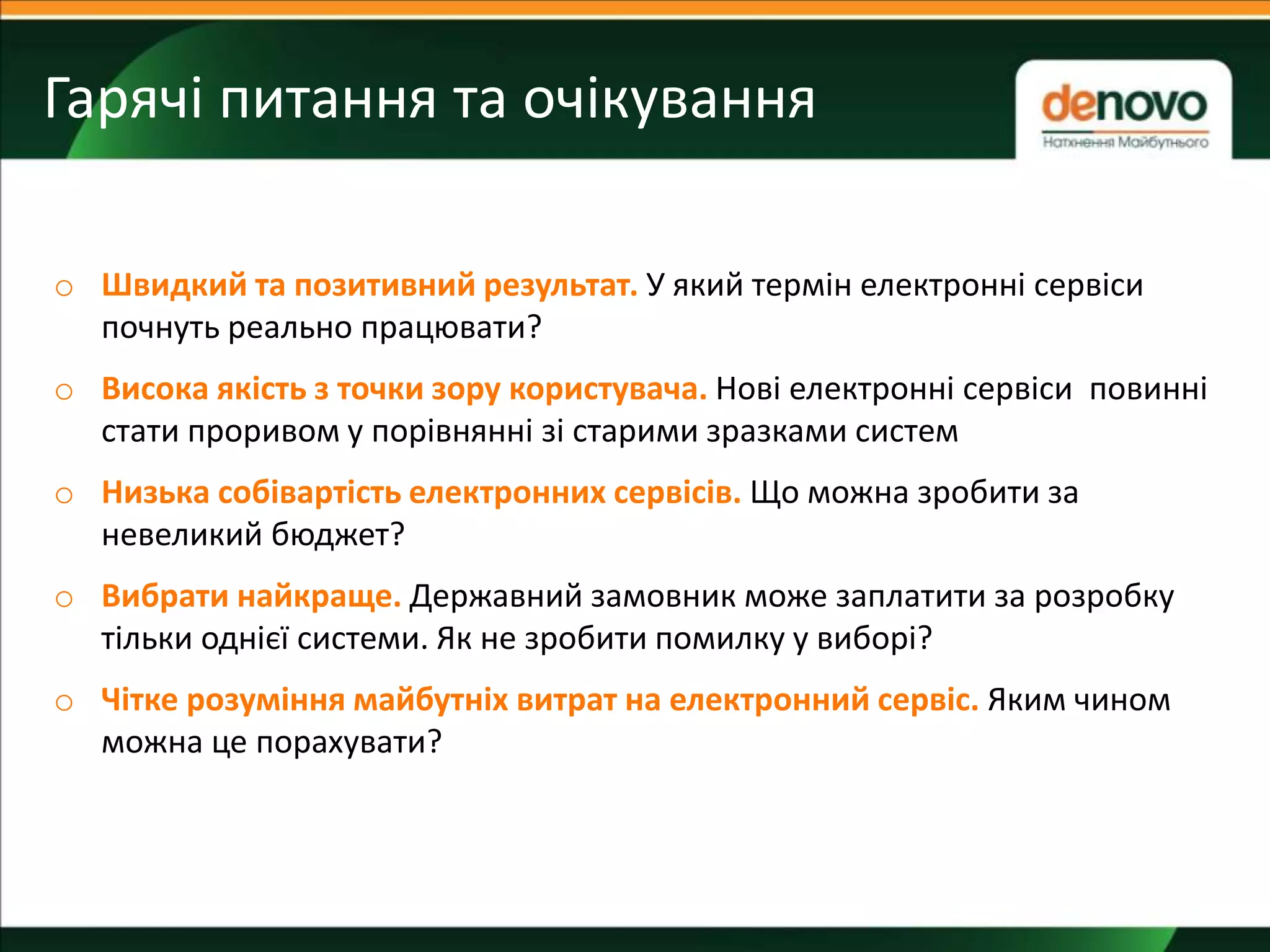 Гарячі питання та очікування
!
o Швидкий та позитивний результат. У який термін електронні сервіси
почнуть реально працювати?
o Висока якість з точки зору користувача. Нові електронні сервіси повинні
стати проривом у порівнянні зі старими зразками систем
o Низька собівартість електронних сервісів. Що можна зробити за
невеликий бюджет?
o Вибрати найкраще. Державний замовник може заплатити за розробку
тільки однієї системи. Як не зробити помилку у виборі?
o Чітке розуміння майбутніх витрат на електронний сервіс. Яким чином
можна це порахувати?
 
