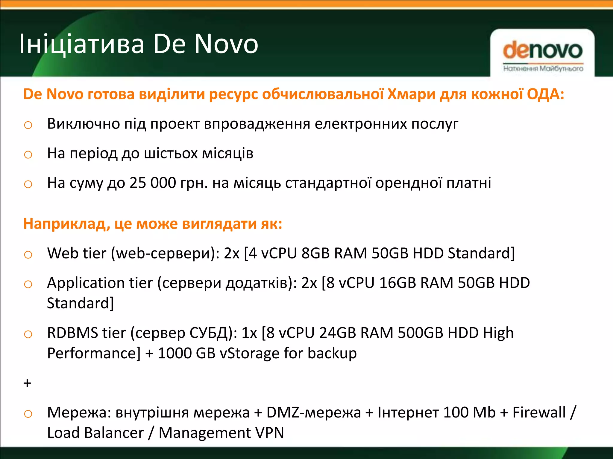 Ініціатива De Novo
!
De Novo готова виділити ресурс обчислювальної Хмари для кожної ОДА:
o Виключно під проект впровадження електронних послуг
o На період до шістьох місяців
o На суму до 25 000 грн. на місяць стандартної орендної платні
Наприклад, це може виглядати як:
o Web tier (web-сервери): 2x [4 vCPU 8GB RAM 50GB HDD Standard]
o Application tier (сервери додатків): 2x [8 vCPU 16GB RAM 50GB HDD
Standard]
o RDBMS tier (сервер СУБД): 1x [8 vCPU 24GB RAM 500GB HDD High
Performance] + 1000 GB vStorage for backup
+
o Мережа: внутрішня мережа + DMZ-мережа + Інтернет 100 Mb + Firewall /
Load Balancer / Management VPN
 
