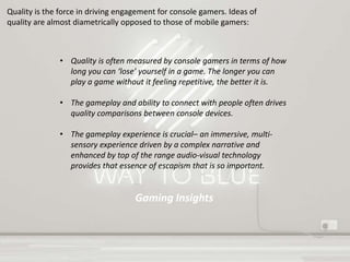 Gaming Insights
Quality is the force in driving engagement for console gamers. Ideas of
quality are almost diametrically opposed to those of mobile gamers:
• Quality is often measured by console gamers in terms of how
long you can ‘lose’ yourself in a game. The longer you can
play a game without it feeling repetitive, the better it is.
• The gameplay and ability to connect with people often drives
quality comparisons between console devices.
• The gameplay experience is crucial– an immersive, multi-
sensory experience driven by a complex narrative and
enhanced by top of the range audio-visual technology
provides that essence of escapism that is so important.
 