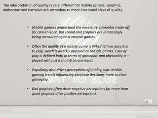 Gaming Insights
The interpretation of quality is very different for mobile gamers. Graphics,
immersion and narrative are secondary to more functional ideas of quality.
• Mobile gamers understand the necessary gameplay trade-off
for convenience, but sound and graphics are increasingly
being measured against console games.
• Often the quality of a mobile game is linked to how easy it is
to play, which is directly opposed to console games. Ease of
play is defined both in terms of gameplay and physicality ie –
played with just a thumb on one hand.
• Popularity also drives perceptions of quality, with mobile
gaming trends influencing purchase decisions more so than
gameplay.
• Bad graphics often drive negative perceptions far more than
good graphics drive positive perceptions.
 