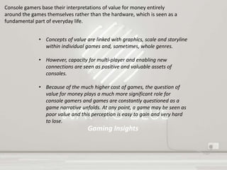 Gaming Insights
Console gamers base their interpretations of value for money entirely
around the games themselves rather than the hardware, which is seen as a
fundamental part of everyday life.
• Concepts of value are linked with graphics, scale and storyline
within individual games and, sometimes, whole genres.
• However, capacity for multi-player and enabling new
connections are seen as positive and valuable assets of
consoles.
• Because of the much higher cost of games, the question of
value for money plays a much more significant role for
console gamers and games are constantly questioned as a
game narrative unfolds. At any point, a game may be seen as
poor value and this perception is easy to gain and very hard
to lose.
 