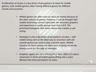 Gaming Insights
Proliferation of choice is a key driver of perceptions of value for mobile
gamers, with mobile gamers often having different games for different
moods and occasions.
• Mobile games are often seen as value for money because of
the sheer volume of games. However, it can be thought that
mobile technology cannot capacitate the necessary graphics
and experience to justify paying more than £3/4. The
perceived homogeny that drives choice also creates a cost
ceiling
• Nostalgia is also a big driver of perceptions of value – with
mobile being seen as the ideal way to reconnect with old
console games you used to play in former years. Mobile
versions of classic games are often seen as being worth the
money purely for the sake of nostalgia.
• Graphics, again, are not a driving force here. Often it is about
immersion in terms of mobile games fitting into a users
lifestyle that drive perceptions of value.
 