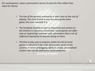 Gaming Insights
For social gamers, value is perceived in terms of value for time rather than
value for money.
• The size of the gaming community is often seen as the cost of
playing. The more friends a user has playing the same
game, the more valuable it is.
• The Facebook timeline is seen as important and content on
the timeline is a precious commodity. Social games are often
seen as ‘spamming’ timelines with information that is not of
sufficient importance to warrant being on there.
• The free to play, pay to progress model of a lot of social
games is tolerated if the trade off provides social media
currency in terms of bragging rights or unique, personalised
content that can be used across social platforms.
 