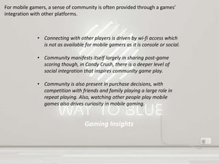 Gaming Insights
For mobile gamers, a sense of community is often provided through a games’
integration with other platforms.
• Connecting with other players is driven by wi-fi access which
is not as available for mobile gamers as it is console or social.
• Community manifests itself largely in sharing post-game
scoring though, in Candy Crush, there is a deeper level of
social integration that inspires community game play.
• Community is also present in purchase decisions, with
competition with friends and family playing a large role in
repeat playing. Also, watching other people play mobile
games also drives curiosity in mobile gaming.
 