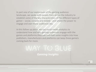 Gaming Insights
In part one of our exploration of the gaming audience
landscape, we spoke with people from across the industry to
establish some of the key characteristics of the different types of
gamer – social, console and mobile - and where the power to
engage and own these audiences lies.
In this follow up piece, we use social media analytics to
understand how and why gaming audiences engage with the
games and platforms they use and craft some insights into how
publishers, manufacturers and platforms can keep these gamers
coming back for more.
 
