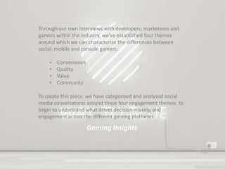 Gaming Insights
Through our own interviews with developers, marketeers and
gamers within the industry, we’ve established four themes
around which we can characterise the differences between
social, mobile and console gamers:
• Convenience
• Quality
• Value
• Community
To create this piece, we have categorised and analysed social
media conversations around these four engagement themes to
begin to understand what drives decision-making and
engagement across the different gaming platforms.
 