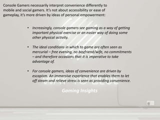 Gaming Insights
• Increasingly, console gamers see gaming as a way of getting
important physical exercise or an easier way of doing some
other physical activity.
• The ideal conditions in which to game are often seen as
mercurial – free evening, no boyfriend/wife, no commitments
– and therefore occasions that it is imperative to take
advantage of.
• For console gamers, ideas of convenience are driven by
escapism. An immersive experience that enables them to let
off steam and relieve stress is seen as providing convenience.
Console Gamers necessarily interpret convenience differently to
mobile and social gamers. It’s not about accessibility or ease of
gameplay, it’s more driven by ideas of personal empowerment:
 