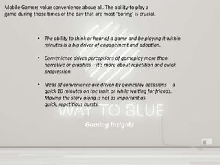 Gaming Insights
Mobile Gamers value convenience above all. The ability to play a
game during those times of the day that are most ‘boring’ is crucial.
• The ability to think or hear of a game and be playing it within
minutes is a big driver of engagement and adoption.
• Convenience drives perceptions of gameplay more than
narrative or graphics – it’s more about repetition and quick
progression.
• Ideas of convenience are driven by gameplay occasions - a
quick 10 minutes on the train or while waiting for friends.
Moving the story along is not as important as
quick, repetitious bursts.
 