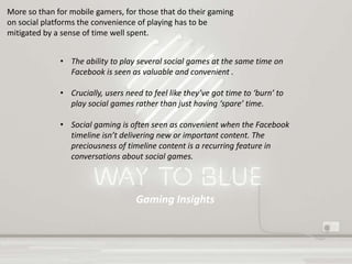 Gaming Insights
More so than for mobile gamers, for those that do their gaming
on social platforms the convenience of playing has to be
mitigated by a sense of time well spent.
• The ability to play several social games at the same time on
Facebook is seen as valuable and convenient .
• Crucially, users need to feel like they’ve got time to ‘burn’ to
play social games rather than just having ‘spare’ time.
• Social gaming is often seen as convenient when the Facebook
timeline isn’t delivering new or important content. The
preciousness of timeline content is a recurring feature in
conversations about social games.
 