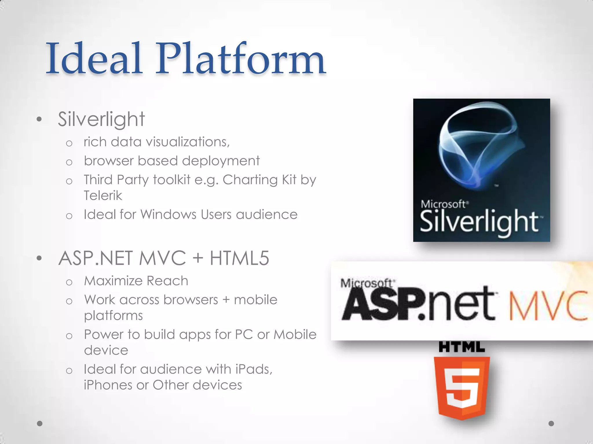 Ideal Platform • Silverlight o rich data visualizations, o browser based deployment o Third Party toolkit e.g. Charting Kit by Telerik o Ideal for Windows Users audience • ASP.NET MVC + HTML5 o Maximize Reach o Work across browsers + mobile platforms o Power to build apps for PC or Mobile device o Ideal for audience with iPads, iPhones or Other devices 