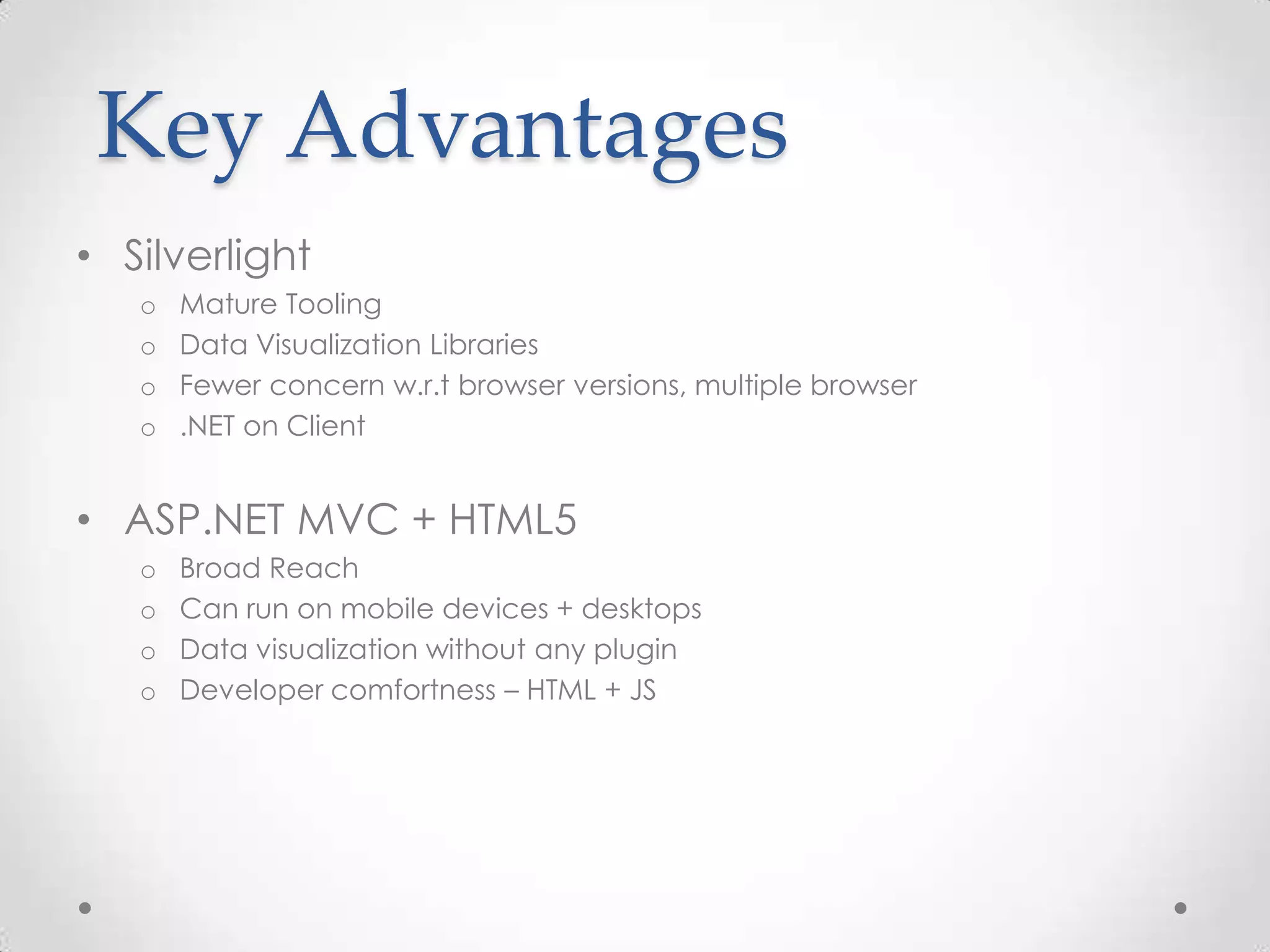 Key Advantages • Silverlight o Mature Tooling o Data Visualization Libraries o Fewer concern w.r.t browser versions, multiple browser o .NET on Client • ASP.NET MVC + HTML5 o Broad Reach o Can run on mobile devices + desktops o Data visualization without any plugin o Developer comfortness – HTML + JS 