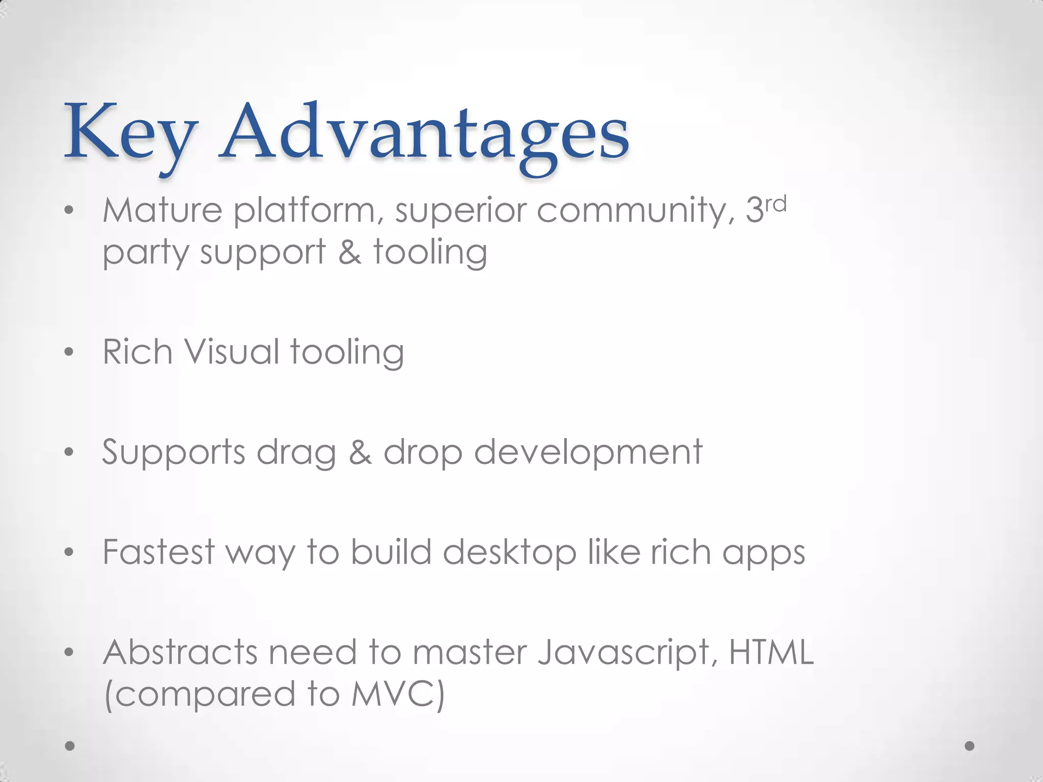 Key Advantages • Mature platform, superior community, 3rd party support & tooling • Rich Visual tooling • Supports drag & drop development • Fastest way to build desktop like rich apps • Abstracts need to master Javascript, HTML (compared to MVC) 