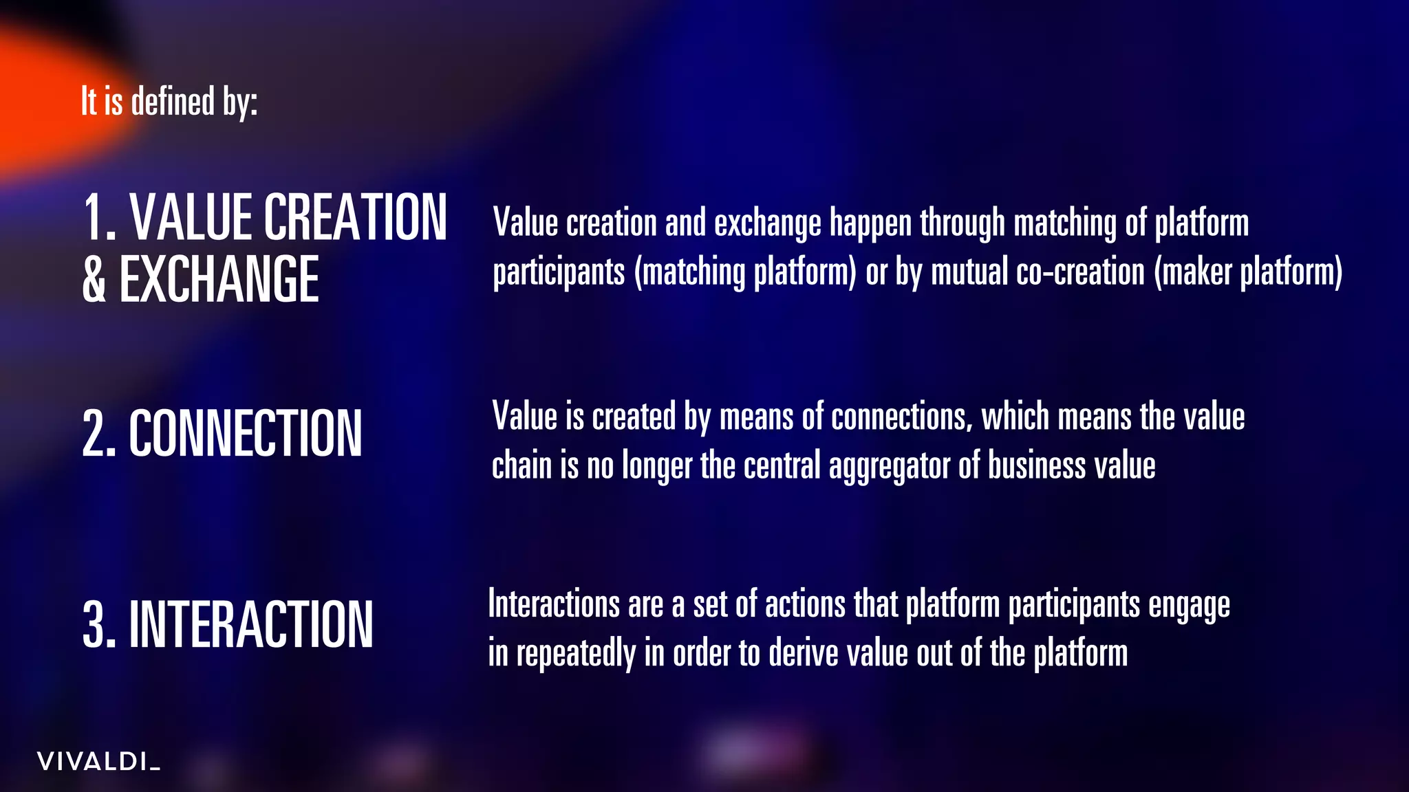 4
3. INTERACTION
1. VALUE CREATION
& EXCHANGE
2. CONNECTION Value is created by means of connections, which means the value
chain is no longer the central aggregator of business value
Interactions are a set of actions that platform participants engage
in repeatedly in order to derive value out of the platform
Value creation and exchange happen through matching of platform
participants (matching platform) or by mutual co-creation (maker platform)
It is defined by:
 