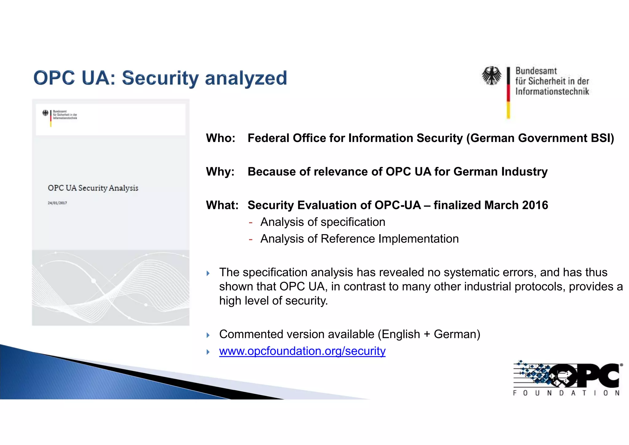 Who: Federal Office for Information Security (German Government BSI)
Why: Because of relevance of OPC UA for German Industry
What: Security Evaluation of OPC-UA – finalized March 2016
- Analysis of specification
- Analysis of Reference Implementation
 The specification analysis has revealed no systematic errors, and has thus
shown that OPC UA, in contrast to many other industrial protocols, provides a
high level of security.
 Commented version available (English + German)
 www.opcfoundation.org/security
 