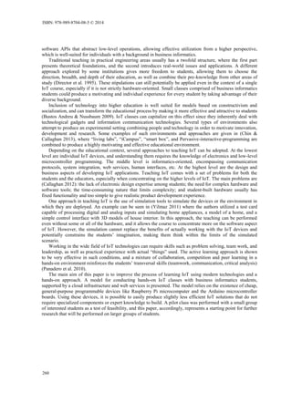 software APIs that abstract low-level operations, allowing effective utilization from a higher perspective,
which is well-suited for individuals with a background in business informatics.
Traditional teaching in practical engineering areas usually has a twofold structure, where the first part
presents theoretical foundations, and the second introduces real-world issues and applications. A different
approach explored by some institutions gives more freedom to students, allowing them to choose the
direction, breadth, and depth of their education, as well as combine their pre-knowledge from other areas of
study (Director et al. 1995). These stipulations can still potentially be applied even in the context of a single
IoT course, especially if it is not strictly hardware-oriented. Small classes comprised of business informatics
students could produce a motivating and individual experience for every student by taking advantage of their
diverse background.
Inclusion of technology into higher education is well suited for models based on constructivism and
socialization, and can transform the educational process by making it more effective and attractive to students
(Bustos Andreu & Nussbaum 2009). IoT classes can capitalize on this effect since they inherently deal with
technological gadgets and information communication technologies. Several types of environments also
attempt to produce an experimental setting combining people and technology in order to motivate innovation,
development and research. Some examples of such environments and approaches are given in (Chin &
Callaghan 2013), where “living labs”, “iCampus”, “smart box”, and Pervasive-interactive-programming are
combined to produce a highly motivating and effective educational environment.
Depending on the educational context, several approaches to teaching IoT can be adopted. At the lowest
level are individual IoT devices, and understanding them requires the knowledge of electronics and low-level
microcontroller programming. The middle level is informatics-oriented, encompassing communication
protocols, system integration, web services, human interfaces, etc. At the highest level are the design and
business aspects of developing IoT applications. Teaching IoT comes with a set of problems for both the
students and the educators, especially when concentrating on the higher levels of IoT. The main problems are
(Callaghan 2012): the lack of electronic design expertise among students; the need for complex hardware and
software tools; the time-consuming nature that limits complexity; and student-built hardware usually has
fixed functionality and too simple to give realistic product development experience.
One approach in teaching IoT is the use of simulation tools to simulate the devices or the environment in
which they are deployed. An example can be seen in (Yilmaz 2011) where the authors utilized a test card
capable of processing digital and analog inputs and simulating home appliances, a model of a home, and a
simple control interface with 3D models of house interior. In this approach, the teaching can be performed
even without some or all of the hardware, and it allows the course to concentrate more on the software aspect
of IoT. However, the simulation cannot replace the benefits of actually working with the IoT devices and
potentially constrains the students’ imagination, making them think within the limits of the simulated
scenario.
Working in the wide field of IoT technologies can require skills such as problem solving, team work, and
leadership, as well as practical experience with actual “things” used. The active learning approach is shown
to be very effective in such conditions, and a mixture of collaboration, competition and peer learning in a
hands-on environment reinforces the students’ transversal skills (teamwork, communication, critical analysis)
(Panadero et al. 2010).
The main aim of this paper is to improve the process of learning IoT using modern technologies and a
hands-on approach. A model for conducting hands-on IoT classes with business informatics students,
supported by a cloud infrastructure and web services is presented. The model relies on the existence of cheap,
general-purpose programmable devices like Raspberry Pi microcomputer and the Arduino microcontroller
boards. Using these devices, it is possible to easily produce slightly less efficient IoT solutions that do not
require specialized components or expert knowledge to build. A pilot class was performed with a small group
of interested students as a test of feasibility, and this paper, accordingly, represents a starting point for further
research that will be performed on larger groups of students.
ISBN: 978-989-8704-08-5 © 2014
260
 