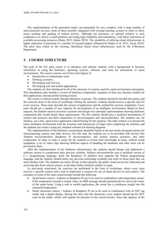 The implementation of the presented model can potentially be very complex, with a large number of
interconnected services, some of them possibly integrated with existing learning systems in order to allow
easier tracking and grading of student activity. Although not necessary, an optimal solution in such
conditions is to utilize a cloud platform, providing high scalability and redundancy, with better utilization of
available processing resources (Beaty 2013; Sultan 2010). The suitability of utilizing cloud infrastructure in
higher education is presented in a number of research papers (Despotović-Zrakić et al. 2013; Ercan 2010).
The pilot class relied on the existing, OpenStack based cloud infrastructure used by the E-Business
Department.
3. COURSE STRUCTURE
The goal of the IoT pilot course is to introduce and educate students with a background in business
informatics in using the hardware, operating systems, software, and tools for automation of smart
environments. The course consists out of four units (figure 2):
 Introduction to technologies used,
 Defining scenarios,
 Developing web services,
 Developing web and mobile applications
The students are first introduced to all of the elements of systems used for smart environment automation.
This introductory part includes a review of hardware components, scenarios of their use, business models for
their application, and successful existing systems.
The course is realized mainly through laboratory exercises. The students should be divided into teams, and
the exercises done in the form of workshops. During the semester, students should receive a specific task for
every exercise. These tasks describe the context of application and the method for exercise completion. Every
team should get a number of user requests for development of an intelligent environment. Based on these
requests, the students need to envision a scenario and design two schematic representations showing hardware
components that would satisfy these requirements. The first scheme should give a technical presentation of
sensors and actuators and their connections to microcomputers and microcontrollers. The students can, for
instance, use a free, open-source application called Fritzing for this purpose. The other scheme is to present the
entire intelligent environment with the locations and interactions of larger units comprising the solution, and
the students can create it using any standard software for drawing diagrams.
The implementation of the hardware environment should be based on the previously designed scheme for
interconnecting sensors and other devices. For this task, the students are to be provided with devices like
Arduino microcontrollers, Raspberry Pi microcomputers, and various sensors, actuators, and other
components. In order to make it easier for the students to review their knowledge at home, without actual
equipment, a set of video clips showing different aspects of handling the hardware and other tools can be
provided to them.
After the implementation of the hardware infrastructure, the students should design and implement a
software system to complement their previous solution. Arduino microcontroller uses a modified version of
C++ programming language, while the Raspberry Pi platform best supports the Python programming
language, and the students should utilize any previous knowledge available and work on those parts they are
most familiar with. The students can utilize Xively in their projects, the public cloud service for collecting and
accessing data from various sensors, or develop similar solutions smaller in scope.
As previously mentioned, the exercises are performed in the form of workshops, where every team
receives a specific context and a task to implement a scenario for use of smart devices in said context. The
examples of some of the main contexts/tasks include the following:
 Smart home context - Arduino or Raspberry Pi are to be used in combination with temperature sensor.
If the temperature exceeds a certain value, an SMS message should automatically be sent to the owner
of the smart home. Using a web or mobile application, the owner has a continuous insight into the
measured temperature.
 Smart classroom context - Arduino or Raspberry Pi are to be used in combination with an NFC tag
reader and a digital display. During the entry into the classroom, every student should tap his NFC
card on the reader, which will register his presence in the current lecture. Since the capacity of the
ISBN: 978-989-8704-08-5 © 2014
262
 