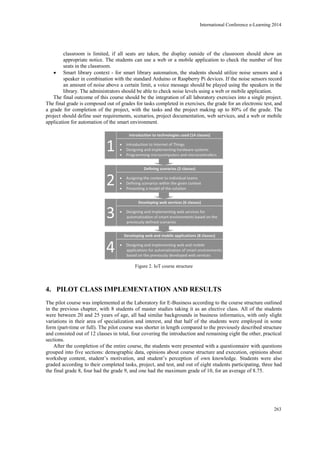classroom is limited, if all seats are taken, the display outside of the classroom should show an
appropriate notice. The students can use a web or a mobile application to check the number of free
seats in the classroom.
 Smart library context - for smart library automation, the students should utilize noise sensors and a
speaker in combination with the standard Arduino or Raspberry Pi devices. If the noise sensors record
an amount of noise above a certain limit, a voice message should be played using the speakers in the
library. The administrators should be able to check noise levels using a web or mobile application.
The final outcome of this course should be the integration of all laboratory exercises into a single project.
The final grade is composed out of grades for tasks completed in exercises, the grade for an electronic test, and
a grade for completion of the project, with the tasks and the project making up to 80% of the grade. The
project should define user requirements, scenarios, project documentation, web services, and a web or mobile
application for automation of the smart environment.
Figure 2. IoT course structure
4. PILOT CLASS IMPLEMENTATION AND RESULTS
The pilot course was implemented at the Laboratory for E-Business according to the course structure outlined
in the previous chapter, with 8 students of master studies taking it as an elective class. All of the students
were between 20 and 25 years of age, all had similar backgrounds in business informatics, with only slight
variations in their area of specialization and interest, and that half of the students were employed in some
form (part-time or full). The pilot course was shorter in length compared to the previously described structure
and consisted out of 12 classes in total, four covering the introduction and remaining eight the other, practical
sections.
After the completion of the entire course, the students were presented with a questionnaire with questions
grouped into five sections: demographic data, opinions about course structure and execution, opinions about
workshop content, student’s motivation, and student’s perception of own knowledge. Students were also
graded according to their completed tasks, project, and test, and out of eight students participating, three had
the final grade 8, four had the grade 9, and one had the maximum grade of 10, for an average of 8.75.
International Conference e-Learning 2014
263
 