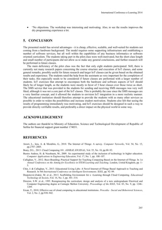  “No objections. The workshop was interesting and motivating. Also, to see the results improves the
dry programming experience a lot.
5. CONCLUSION
The presented model has several advantages - it is cheap, effective, scalable, and well-suited for students not
coming from a hardware background. The model requires some supporting infrastructure and establishing a
number of software services, but all well within the capabilities of any business informatics or software
oriented curriculum. The students taking part in the pilot class were well-motivated, but the short class length
and small number of participants did not allow us to make any general conclusions, and further research will
be performed in future classes.
The main deficiency of the pilot class was the fact that only eight students participated. Still, there is
currently not many research papers concerning the course structure and execution of IoT classes, and some
general remarks, possibly useful for future research and larger IoT classes can be given based on the obtained
results and experience. The students rated the help from the assistants as very important for the completion of
their tasks; this especially needs to be considered if future classes are performed with a larger number of
students. IoT exercises that attempt to encompass both the hardware and software aspects of IoT should
likely be of longer length, as the students were mostly in favor of 3 hour classes over those twice as short.
The SMS service that was provided to the students for sending and receiving SMS messages was very well
liked, although it was not a core part of the IoT classes. This is probably the case since the SMS messages are
a very familiar concept, and it allowed the students to envision IoT integration in a more realistic manner.
The educational institution should therefore attempt to provide the students with as many other services as
possible in order to widen the possibilities and increase student motivation. Students also felt that seeing the
results of programming immediately was motivating, and IoT exercises should be designed in such a way to
provide directly verifiable results, and preferably a direct impact on the physical world in some way.
ACKNOWLEDGEMENT
The authors are thankful to Ministry of Education, Science and Technological Development of Republic of
Serbia for financial support grant number 174031.
REFERENCES
Atzori, L., Iera, A. & Morabito, G., 2010. The Internet of Things: A survey. Computer Networks, Vol. 54, No. 15,
pp.2787–2805.
Beaty, D.L., 2013. Cloud Computing 101. ASHRAE JOURNAL, Vol. 55, No. 10, pp.88–93.
Bustos Andreu, H. & Nussbaum, M., 2009. An experimental study of the inclusion of technology in higher education.
Computer Applications in Engineering Education, Vol. 17, No. 1, pp. 100–107.
Callaghan, V., 2012. Buzz-Boarding; Practical Support for Teaching Computing Based on the Internet-of-Things. In 1st
Annual Conference on the Aiming for Excellence in STEM Learning and Teaching. London, United Kingdom, pp. 1–
5.
Chin, J. & Callaghan, V., 2013. Educational Living Labs: A Novel Internet-of-Things Based Approach to Teaching and
Research. In 9th International Conference on Intelligent Environments. IEEE, pp. 92–99.
Despotović-Zrakić, M. et al., 2013. Scaffolding Environment for е -Learning through Cloud Computing. Educational
Technology & Society, Vol. 16, No. 3, pp. 301–314.
Director, S.W. et al., 1995. Reengineering the curriculum: design and analysis of a new undergraduate Electrical and
Computer Engineering degree at Carnegie Mellon University. Proceedings of the IEEE, Vol. 83, No. 9, pp. 1246–
1269.
Ercan, T., 2010. Effective use of cloud computing in educational institutions. Procedia - Social and Behavioral Sciences,
Vol. 2, No. 2, pp.938–942.
International Conference e-Learning 2014
265
 