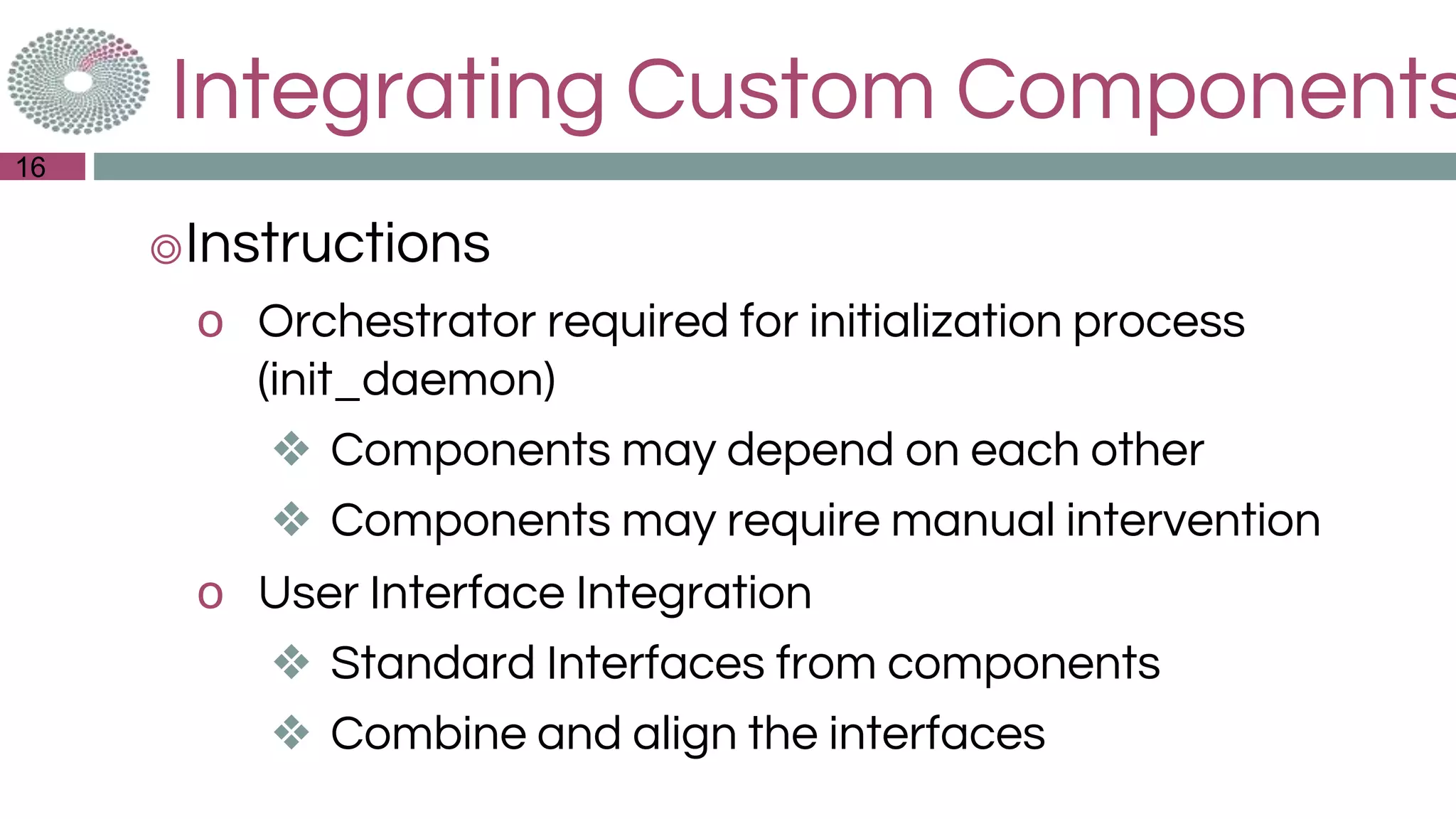 Integrating Custom Components
◎Instructions
o Orchestrator required for initialization process
(init_daemon)
❖ Components may depend on each other
❖ Components may require manual intervention
o User Interface Integration
❖ Standard Interfaces from components
❖ Combine and align the interfaces
16
 