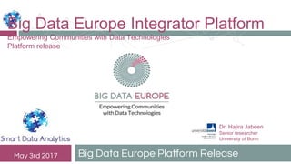 Big Data Europe Platform ReleaseMay 3rd 2017
Big Data Europe Integrator Platform
Empowering Communities with Data Technologies
Platform release
Dr. Hajira Jabeen
Senior researcher
University of Bonn
 