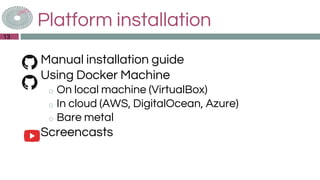 Platform installation
◎Manual installation guide
◎Using Docker Machine
o On local machine (VirtualBox)
o In cloud (AWS, DigitalOcean, Azure)
o Bare metal
◎Screencasts
13
 
