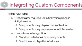 Integrating Custom Components
◎Instructions
o Orchestrator required for initialization process
(init_daemon)
❖ Components may depend on each other
❖ Components may require manual intervention
o User Interface Integration
❖ Standard Interfaces from components
❖ Combine and align the interfaces
16
 