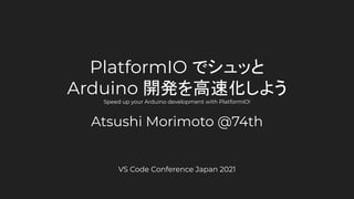 PlatformIO でシュッと
Arduino 開発を高速化しよう
Speed up your Arduino development with PlatformIO!
Atsushi Morimoto @74th
VS Code Conference Japan 2021
 
