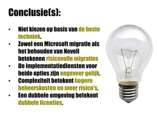 Conclusie(s):
•   Niet kiezen op basis van de beste
    techniek.
•   Zowel een Microsoft migratie als
    het behouden van Novell
    betekenen risicovolle migraties
•   De implementatiediensten voor
    beide opties zijn ongeveer gelijk.
•   Complexiteit betekent hogere
    beheerskosten en meer risico's.
•   Een dubbele omgeving betekent
    dubbele licenties.
 