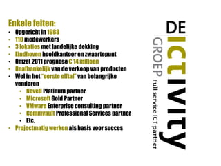 Enkele feiten:
• Opgericht in 1988
• 110 medewerkers
• 3 lokaties met landelijke dekking
• Eindhoven hoofdkantoor en zwaartepunt
• Omzet 2011 prognose € 14 miljoen
• Onafhankelijk van de verkoop van producten
• Wel in het “eerste elftal” van belangrijke
  vendoren
    • Novell Platinum partner
    • Microsoft Gold Partner
    • VMware Enterprise consulting partner
    • Commvault Professional Services partner
    • Etc.
• Projectmatig werken als basis voor succes
 