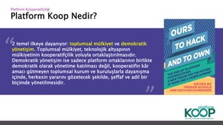 Platform Koop Nedir?
Platform ǴǱپçğ
2 temel ilkeye dayanıyor: toplumsal mülkiyet ve demokratik
yönetişim. Toplumsal mülkiyet, teknolojik altyapının
mülkiyetinin kooperatifçilik yoluyla ortaklaştırılmasıdır.
Demokratik yönetişim ise sadece platform ortaklarının birlikte
demokratik olarak yönetime katılması değil, kooperatifin kâr
amacı gütmeyen toplumsal kurum ve kuruluşlarla dayanışma
içinde, herkesin yararını gözetecek şekilde, şeffaf ve adil bir
biçimde yönetilmesidir.
 