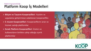 Platform Koop İş Modelleri
Platform ǴǱپçğ
 Bilişim ve Tasarım Kooperatifleri: Yazılım ve
uygulama geliştirmeye odaklanan kooperatifler.
 E-ticaret Kooperatifleri: Kooperatiflerin ürün ve
hizmet sattığı platformlar
 Esnek Platform Kooperatifleri: Üretici ve
kullanıcıların birlikte sahip olduğu içerik
platformlar
 