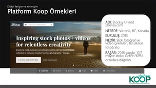 Platform Koop Örnekleri
Dijital İletişim ve Yönetişim
ADI: Stocksy United
stocksy.com
NEREDE: Victoria, BC, Kanada
KURULUŞ: 2013
NEDİR: Stok fotoğraf ve
video çekimleri, 63 ülkede
fotoğrafçı
BAŞARI: 2016 satışlar 10.7
milyon dolar, Gelirin %95’i
ortaklara dağıtıldı.
 