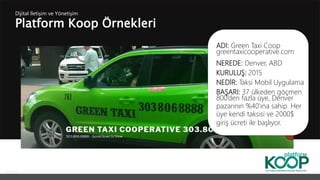 Platform Koop Örnekleri
Dijital İletişim ve Yönetişim
ADI: Green Taxi Coop
greentaxicooperative.com
NEREDE: Denver, ABD
KURULUŞ: 2015
NEDİR: Taksi Mobil Uygulama
BAŞARI: 37 ülkeden göçmen
800’den fazla üye, Denver
pazarının %40’ına sahip. Her
üye kendi taksisi ve 2000$
giriş ücreti ile başlıyor.
 