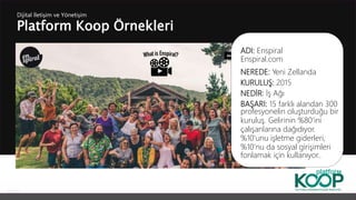 Platform Koop Örnekleri
Dijital İletişim ve Yönetişim
ADI: Enspiral
Enspiral.com
NEREDE: Yeni Zellanda
KURULUŞ: 2015
NEDİR: İş Ağı
BAŞARI: 15 farklı alandan 300
profesyonelin oluşturduğu bir
kuruluş. Gelirinin %80’ini
çalışanlarına dağıdıyor.
%10’unu işletme giderleri,
%10’nu da sosyal girişimleri
fonlamak için kullanıyor..
 