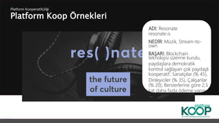 Platform Koop Örnekleri
Platform ǴǱپçğ
ADI: Resonate
resonate.is
NEDİR: Müzik, Stream-to-
own
BAŞARI: Blockchain
teknolojisi üzerine kurulu,
paydaşlara demokratik
kontrol sağlayan çok paydaşlı
kooperatif; Sanatçılar (% 45),
Dinleyiciler (% 35), Çalışanlar
(% 20); Benzerlerine göre 2,5
kat daha fazla ödeme yapar
 