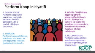 Platform Koop İnisiyatifi
Platform ǴǱپçğ
1. SAVUNUCULUK:
Platform kooperatifi
kavramını tanıtmak,
kalkınma hedefli,
geleceğin adil iş
modeli olduğunu
savunmak.
2. LOBİCİLİK:
Platform kooperatiflerinin
kurulması için kamu ve
sivil toplumda lobicilik
faaliyetleri yürütmek..
4. HIZLANDIRMAK:
Platform kooperatifleri
kurulmasına yardımcı
olacak organizasyonlar
oluşturmak.
3. MODEL OLUŞTURMA:
Başarılı platform
kooperatiflerini örnek
alarak, Türkiye’nin
kültürel ve ekonomik
koşulları çerçevesinde iş
modelleri oluşturmak.
Kuralları, ilkeleri
belirlemek.
 