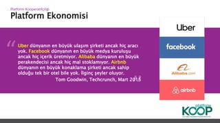 Platform Ekonomisi
Platform ǴǱپçğ
Uber dünyanın en büyük ulaşım şirketi ancak hiç aracı
yok. Facebook dünyanın en büyük medya kuruluşu
ancak hiç içerik üretmiyor. Alibaba dünyanın en büyük
perakendecisi ancak hiç mal stoklamıyor. Airbnb
dünyanın en büyük konaklama şirketi ancak sahip
olduğu tek bir otel bile yok. İlginç şeyler oluyor.
Tom Goodwin, Techcrunch, Mart 2015
 