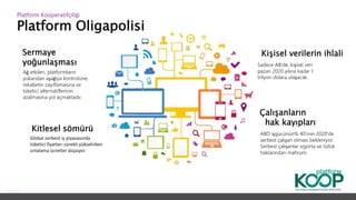 Platform Oligapolisi
Platform ǴǱپçğ
Sermaye
yoğunlaşması
Ağ etkileri, platformların
yukarıdan aşağıya kontrolüne,
rekabetin zayıflamasına ve
tüketici alternatiflerinin
azalmasına yol açmaktadır.
Kitlesel sömürü
Global serbest iş piyasasında
tüketici fiyatları sürekli yükselirken
ortalama ücretler düşüyor.
Kişisel verilerin ihlali
Sadece AB'de, kişisel veri
pazarı 2020 yılına kadar 1
trilyon dolara ulaşacak.
Çalışanların
hak kayıpları
ABD işgücünün% 40'ının 2020'de
serbest çalışan olması bekleniyor.
Serbest çalışanlar sigorta ve özlük
haklarından mahrum.
 