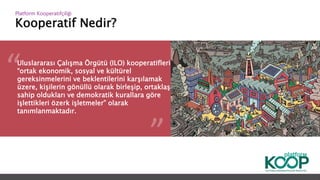 Kooperatif Nedir?
Platform ǴǱپçğ
Uluslararası Çalışma Örgütü (ILO) kooperatifleri,
“ortak ekonomik, sosyal ve kültürel
gereksinmelerini ve beklentilerini karşılamak
üzere, kişilerin gönüllü olarak birleşip, ortaklaşa
sahip oldukları ve demokratik kurallara göre
işlettikleri özerk işletmeler” olarak
tanımlanmaktadır.
 