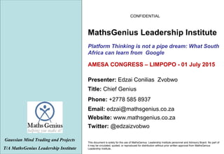 CONFIDENTIAL
This document is solely for the use of MathsGenius Leadership Institute personnel and Advisory Board. No part of
it may be circulated, quoted, or reproduced for distribution without prior written approval from MathsGenius
Leadership Institute..
Platform Thinking is not a pipe dream: What South
Africa can learn from Google
Gaussian Mind Trading and Projects
T/A MathsGenius Leadership Institute
Phone: +2778 585 8937
Title: Chief Genius
Website: www.mathsgenius.co.za
Email: edzai@mathsgenius.co.za
Presenter: Edzai Conilias Zvobwo
MathsGenius Leadership Institute
Twitter: @edzaizvobwo
AMESA CONGRESS – LIMPOPO - 01 July 2015
 