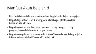 Manfaat Akun belajar.id
• Memudahkan dalam melaksanakan kegiatan belajar mengajar.
• Dapat digunakan untuk mengakses berbagai platform dari
Kemendikbudristek.
• Dapat menyimpan dokumen secara daring dengan ruang
penyimpanan lebih aman tanpa batas.
• Dapat mengakses dan memanfaatkan Chromebook Sebagai jalur
informasi resmi dari Kemendikbudristek.
 