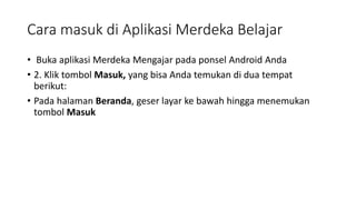Cara masuk di Aplikasi Merdeka Belajar
• Buka aplikasi Merdeka Mengajar pada ponsel Android Anda
• 2. Klik tombol Masuk, yang bisa Anda temukan di dua tempat
berikut:
• Pada halaman Beranda, geser layar ke bawah hingga menemukan
tombol Masuk
 