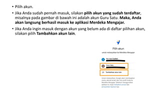 • Pilih akun.
• Jika Anda sudah pernah masuk, silakan pilih akun yang sudah terdaftar,
misalnya pada gambar di bawah ini adalah akun Guru Satu. Maka, Anda
akan langsung berhasil masuk ke aplikasi Merdeka Mengajar.
• Jika Anda ingin masuk dengan akun yang belum ada di daftar pilihan akun,
silakan pilih Tambahkan akun lain.
 