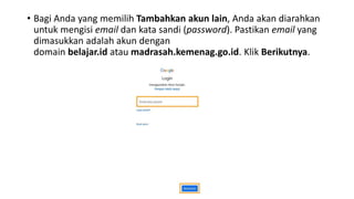 • Bagi Anda yang memilih Tambahkan akun lain, Anda akan diarahkan
untuk mengisi email dan kata sandi (password). Pastikan email yang
dimasukkan adalah akun dengan
domain belajar.id atau madrasah.kemenag.go.id. Klik Berikutnya.
 