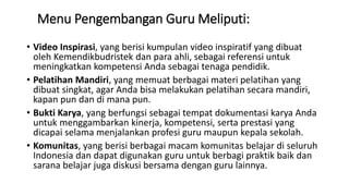 Menu Pengembangan Guru Meliputi:
• Video Inspirasi, yang berisi kumpulan video inspiratif yang dibuat
oleh Kemendikbudristek dan para ahli, sebagai referensi untuk
meningkatkan kompetensi Anda sebagai tenaga pendidik.
• Pelatihan Mandiri, yang memuat berbagai materi pelatihan yang
dibuat singkat, agar Anda bisa melakukan pelatihan secara mandiri,
kapan pun dan di mana pun.
• Bukti Karya, yang berfungsi sebagai tempat dokumentasi karya Anda
untuk menggambarkan kinerja, kompetensi, serta prestasi yang
dicapai selama menjalankan profesi guru maupun kepala sekolah.
• Komunitas, yang berisi berbagai macam komunitas belajar di seluruh
Indonesia dan dapat digunakan guru untuk berbagi praktik baik dan
sarana belajar juga diskusi bersama dengan guru lainnya.
 